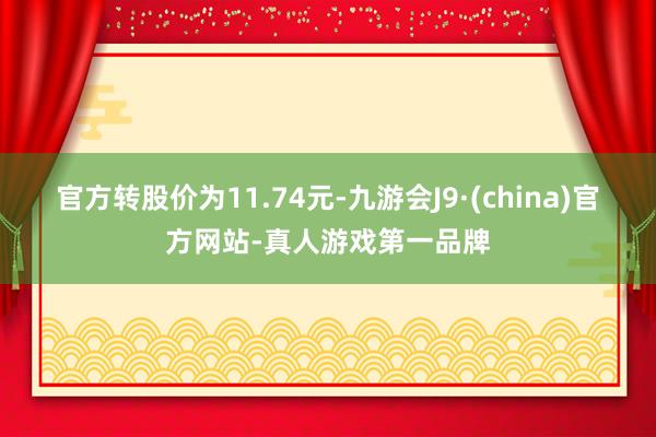 官方转股价为11.74元-九游会J9·(china)官方网站-真人游戏第一品牌