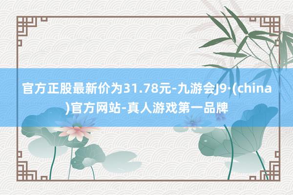 官方正股最新价为31.78元-九游会J9·(china)官方网站-真人游戏第一品牌