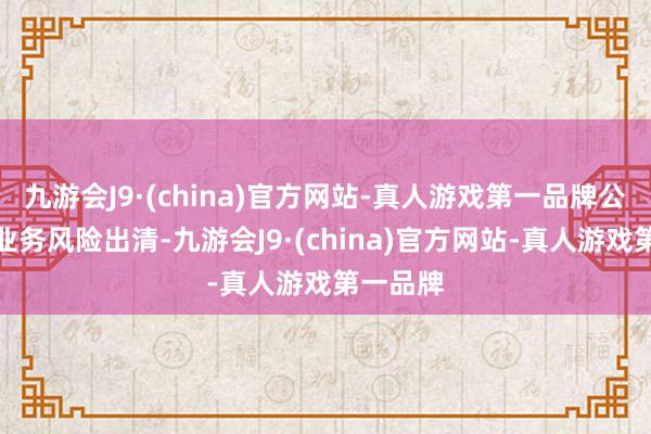 九游会J9·(china)官方网站-真人游戏第一品牌公司存量业务风险出清-九游会J9·(china)官方网站-真人游戏第一品牌