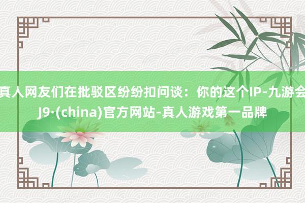 真人网友们在批驳区纷纷扣问谈：你的这个IP-九游会J9·(china)官方网站-真人游戏第一品牌
