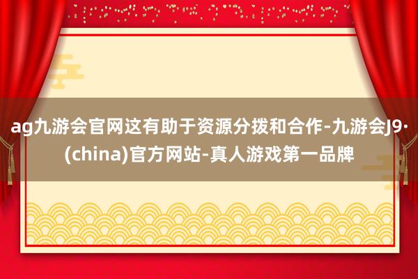 ag九游会官网这有助于资源分拨和合作-九游会J9·(china)官方网站-真人游戏第一品牌