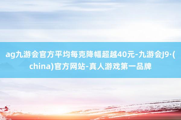ag九游会官方平均每克降幅超越40元-九游会J9·(china)官方网站-真人游戏第一品牌