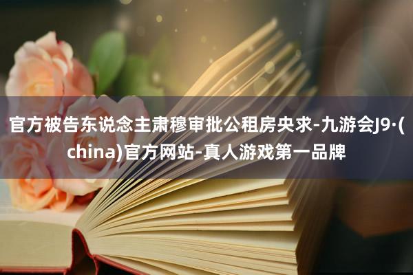 官方被告东说念主肃穆审批公租房央求-九游会J9·(china)官方网站-真人游戏第一品牌