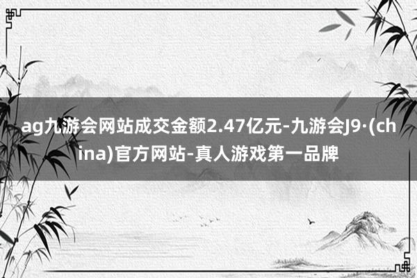 ag九游会网站成交金额2.47亿元-九游会J9·(china)官方网站-真人游戏第一品牌