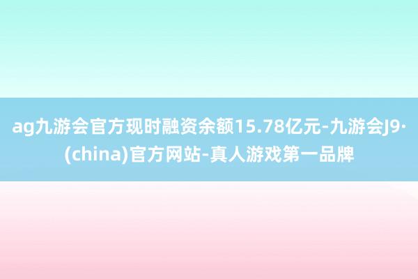 ag九游会官方现时融资余额15.78亿元-九游会J9·(china)官方网站-真人游戏第一品牌