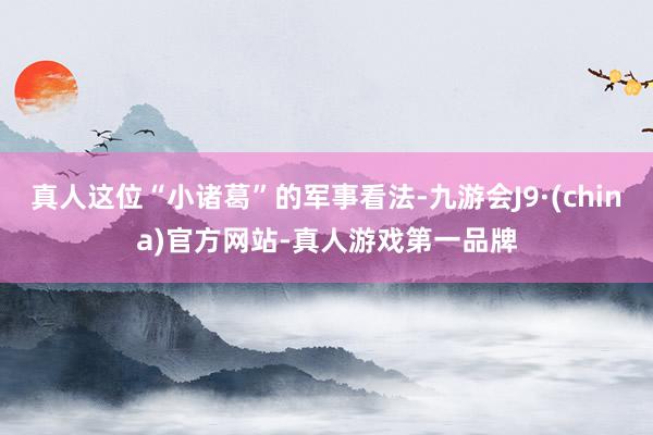 真人这位“小诸葛”的军事看法-九游会J9·(china)官方网站-真人游戏第一品牌