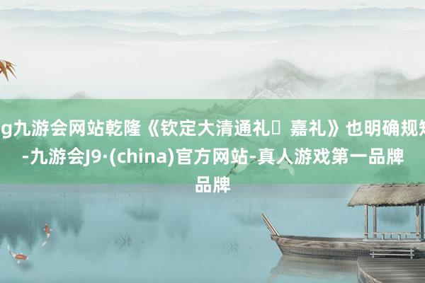 ag九游会网站乾隆《钦定大清通礼・嘉礼》也明确规矩-九游会J9·(china)官方网站-真人游戏第一品牌