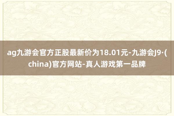 ag九游会官方正股最新价为18.01元-九游会J9·(china)官方网站-真人游戏第一品牌