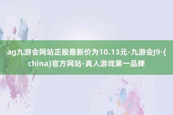 ag九游会网站正股最新价为10.13元-九游会J9·(china)官方网站-真人游戏第一品牌