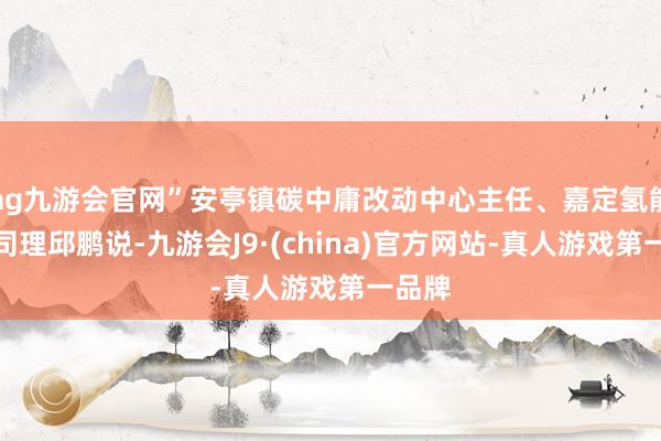 ag九游会官网”安亭镇碳中庸改动中心主任、嘉定氢能港总司理邱鹏说-九游会J9·(china)官方网站-真人游戏第一品牌