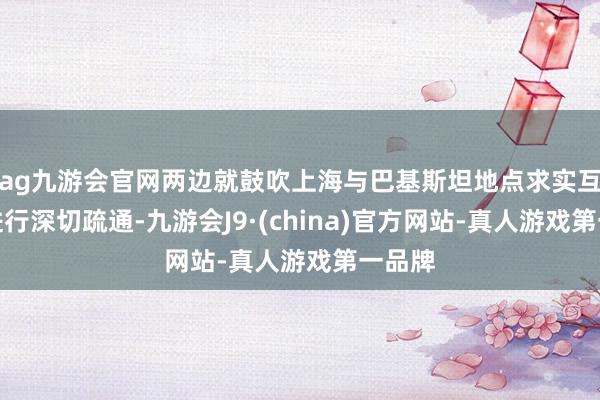 ag九游会官网两边就鼓吹上海与巴基斯坦地点求实互助等进行深切疏通-九游会J9·(china)官方网站-真人游戏第一品牌