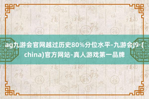 ag九游会官网越过历史80%分位水平-九游会J9·(china)官方网站-真人游戏第一品牌