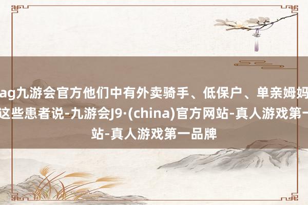 ag九游会官方他们中有外卖骑手、低保户、单亲姆妈……这些患者说-九游会J9·(china)官方网站-真人游戏第一品牌