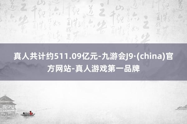 真人共计约511.09亿元-九游会J9·(china)官方网站-真人游戏第一品牌