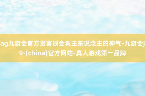 ag九游会官方贵客很会看主东说念主的神气-九游会J9·(china)官方网站-真人游戏第一品牌