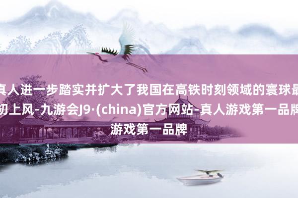 真人进一步踏实并扩大了我国在高铁时刻领域的寰球最初上风-九游会J9·(china)官方网站-真人游戏第一品牌