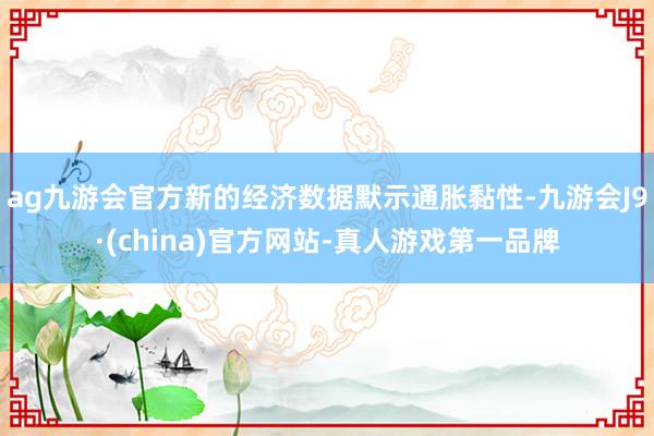 ag九游会官方新的经济数据默示通胀黏性-九游会J9·(china)官方网站-真人游戏第一品牌