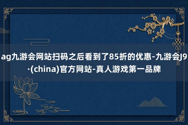 ag九游会网站扫码之后看到了85折的优惠-九游会J9·(china)官方网站-真人游戏第一品牌
