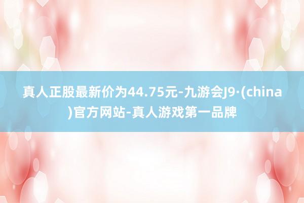 真人正股最新价为44.75元-九游会J9·(china)官方网站-真人游戏第一品牌