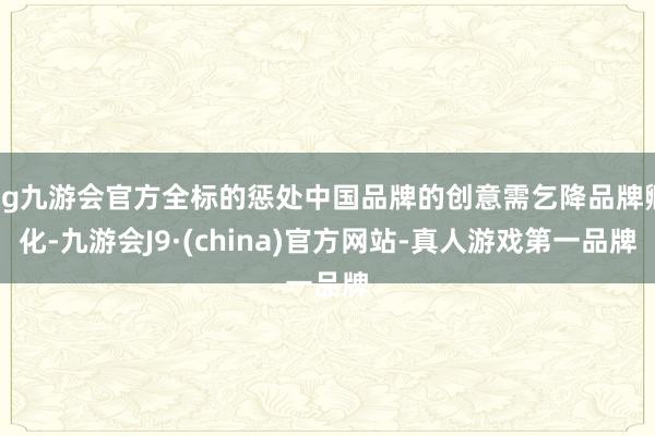ag九游会官方全标的惩处中国品牌的创意需乞降品牌孵化-九游会J9·(china)官方网站-真人游戏第一品牌