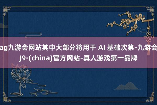 ag九游会网站其中大部分将用于 AI 基础次第-九游会J9·(china)官方网站-真人游戏第一品牌