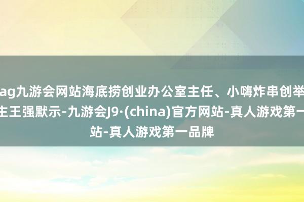 ag九游会网站海底捞创业办公室主任、小嗨炸串创举东谈主王强默示-九游会J9·(china)官方网站-真人游戏第一品牌