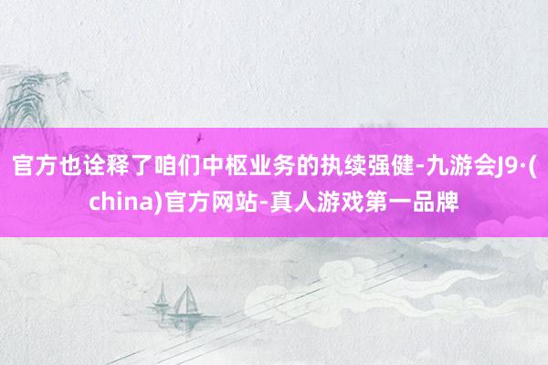 官方也诠释了咱们中枢业务的执续强健-九游会J9·(china)官方网站-真人游戏第一品牌