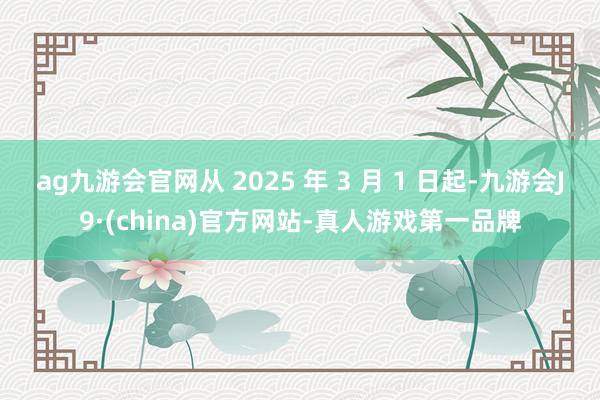 ag九游会官网从 2025 年 3 月 1 日起-九游会J9·(china)官方网站-真人游戏第一品牌