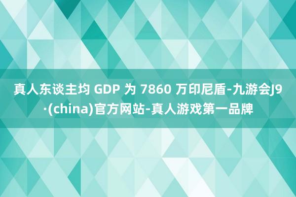 真人东谈主均 GDP 为 7860 万印尼盾-九游会J9·(china)官方网站-真人游戏第一品牌