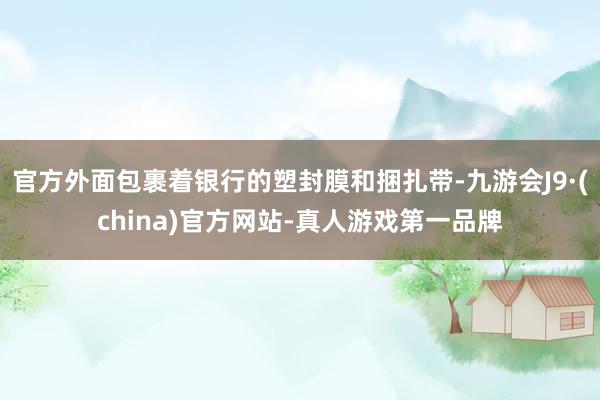 官方外面包裹着银行的塑封膜和捆扎带-九游会J9·(china)官方网站-真人游戏第一品牌