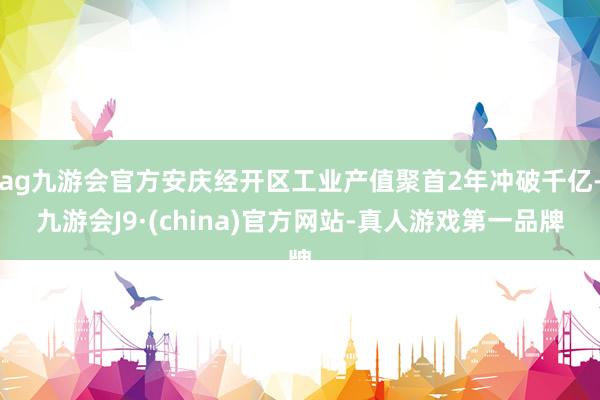ag九游会官方安庆经开区工业产值聚首2年冲破千亿-九游会J9·(china)官方网站-真人游戏第一品牌