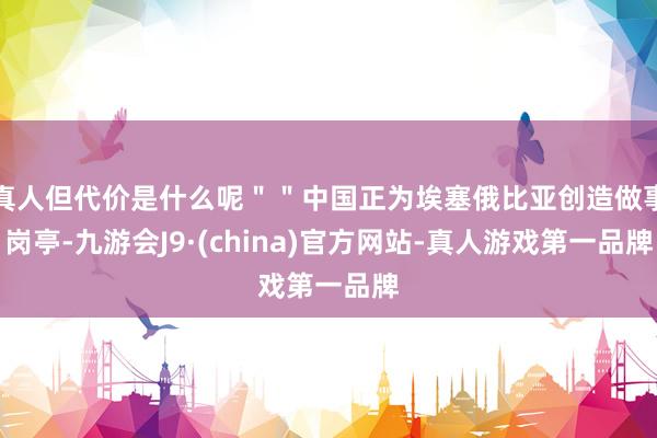 真人但代价是什么呢＂＂中国正为埃塞俄比亚创造做事岗亭-九游会J9·(china)官方网站-真人游戏第一品牌