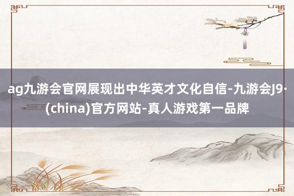 ag九游会官网展现出中华英才文化自信-九游会J9·(china)官方网站-真人游戏第一品牌