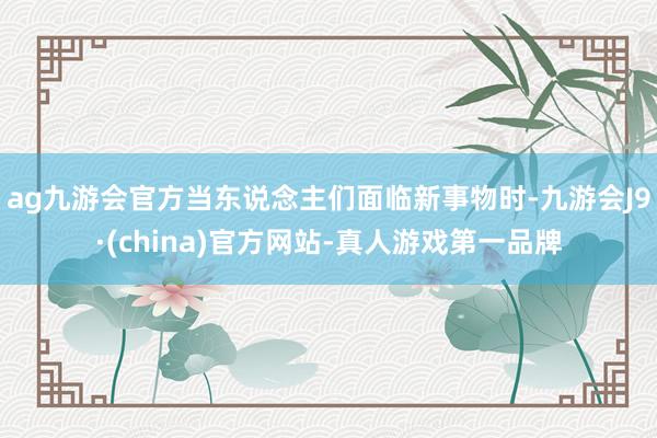 ag九游会官方当东说念主们面临新事物时-九游会J9·(china)官方网站-真人游戏第一品牌