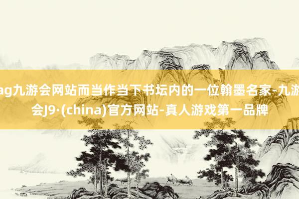 ag九游会网站而当作当下书坛内的一位翰墨名家-九游会J9·(china)官方网站-真人游戏第一品牌