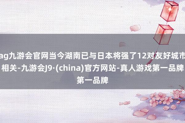 ag九游会官网当今湖南已与日本将强了12对友好城市相关-九游会J9·(china)官方网站-真人游戏第一品牌