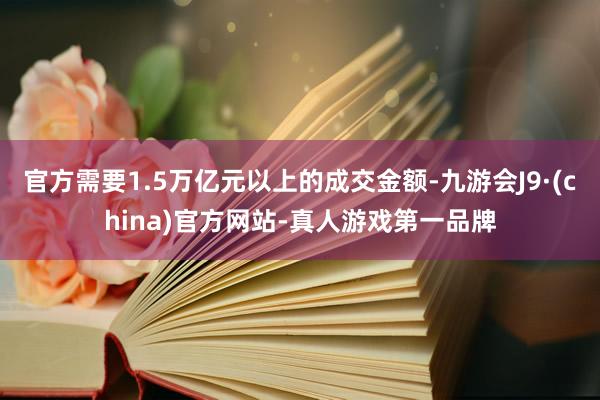 官方需要1.5万亿元以上的成交金额-九游会J9·(china)官方网站-真人游戏第一品牌