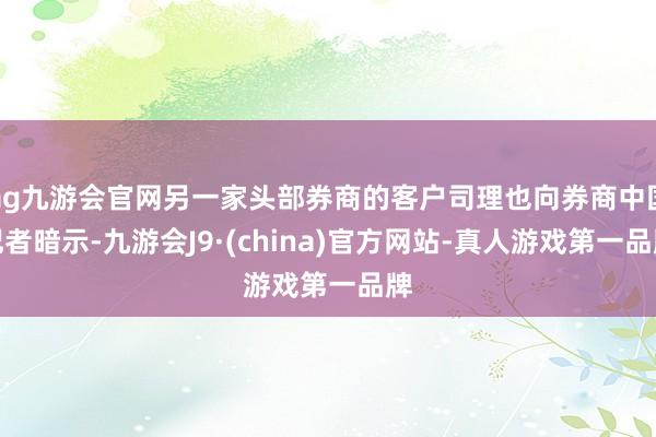 ag九游会官网另一家头部券商的客户司理也向券商中国记者暗示-九游会J9·(china)官方网站-真人游戏第一品牌