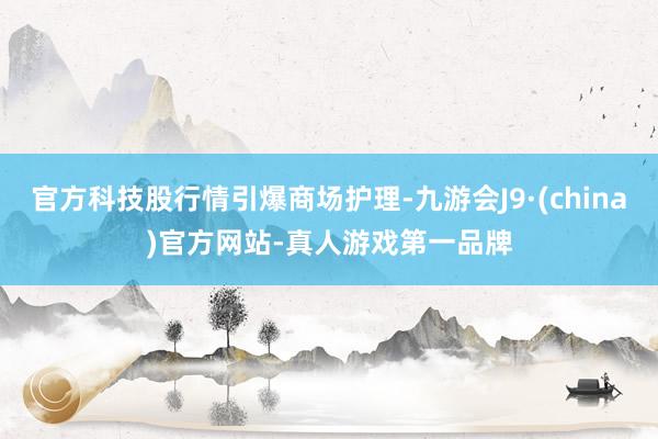 官方科技股行情引爆商场护理-九游会J9·(china)官方网站-真人游戏第一品牌