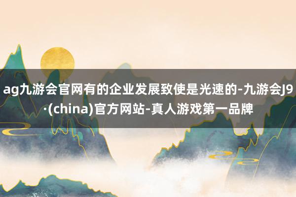 ag九游会官网有的企业发展致使是光速的-九游会J9·(china)官方网站-真人游戏第一品牌