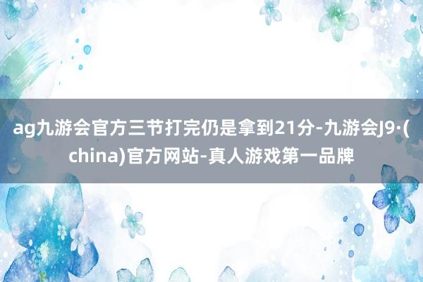 ag九游会官方三节打完仍是拿到21分-九游会J9·(china)官方网站-真人游戏第一品牌