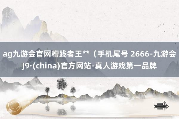 ag九游会官网糟践者王**（手机尾号 2666-九游会J9·(china)官方网站-真人游戏第一品牌