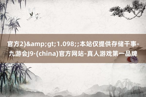 官方2)&gt;1.098;;本站仅提供存储干事-九游会J9·(china)官方网站-真人游戏第一品牌