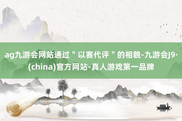 ag九游会网站通过＂以赛代评＂的相貌-九游会J9·(china)官方网站-真人游戏第一品牌