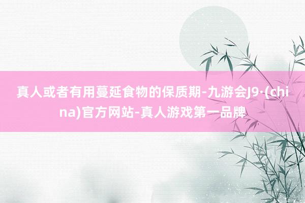 真人或者有用蔓延食物的保质期-九游会J9·(china)官方网站-真人游戏第一品牌