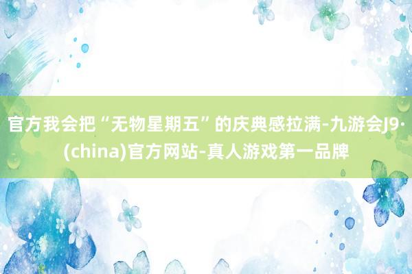 官方我会把“无物星期五”的庆典感拉满-九游会J9·(china)官方网站-真人游戏第一品牌