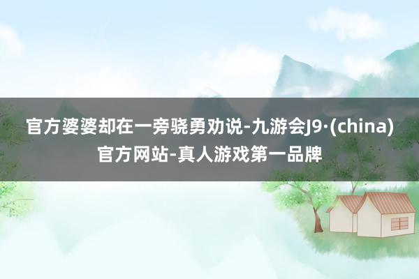 官方婆婆却在一旁骁勇劝说-九游会J9·(china)官方网站-真人游戏第一品牌