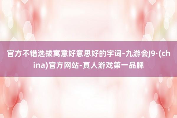 官方不错选拔寓意好意思好的字词-九游会J9·(china)官方网站-真人游戏第一品牌