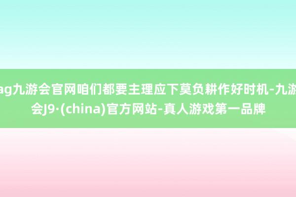 ag九游会官网咱们都要主理应下莫负耕作好时机-九游会J9·(china)官方网站-真人游戏第一品牌
