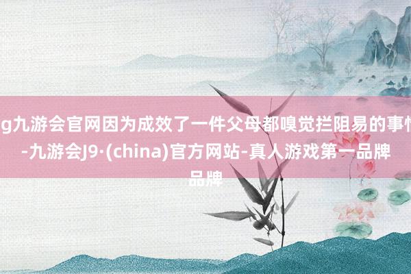 ag九游会官网因为成效了一件父母都嗅觉拦阻易的事情-九游会J9·(china)官方网站-真人游戏第一品牌